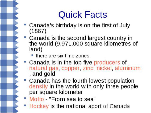 Canada's birthday is on the first of July (1867) Canada's birthday is on the first of July (1867) Canada is the second largest country in the world (9,971,000 square kilometres of land) there are six time zones Canada is in the top five producers of…