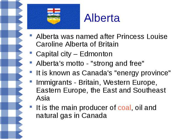 Alberta was named after Princess Louise Caroline Alberta of Britain Alberta was named after Princess Louise Caroline Alberta of Britain Capital city – Edmonton Alberta's motto - "strong and free" It is known as Canada's "energy provin…