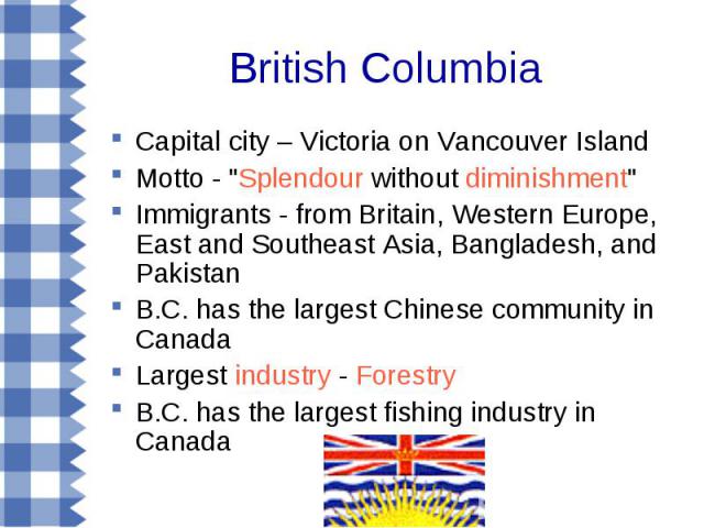 Capital city – Victoria on Vancouver Island Capital city – Victoria on Vancouver Island Motto - "Splendour without diminishment" Immigrants - from Britain, Western Europe, East and Southeast Asia, Bangladesh, and Pakistan B.C. has the larg…