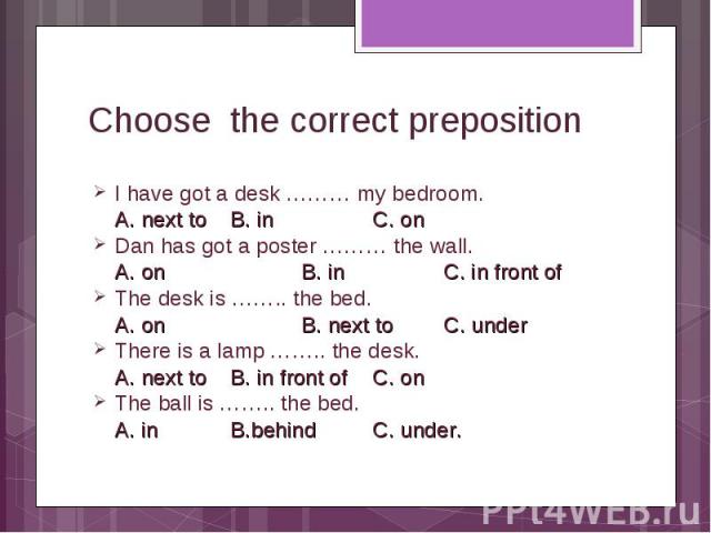 I have got a desk ……… my bedroom. I have got a desk ……… my bedroom. A. next to B. in C. on Dan has got a poster ……… the wall. A. on B. in C. in front of The desk is …….. the bed. A. on B. next to C. under There is a lamp …….. the desk. A. next to B.…