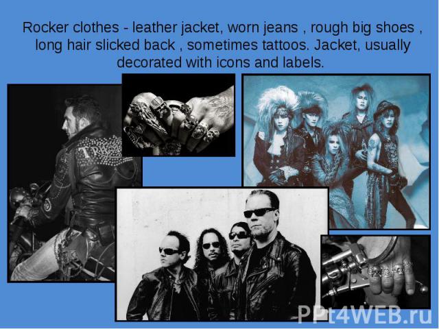 Rocker clothes - leather jacket, worn jeans , rough big shoes , long hair slicked back , sometimes tattoos. Jacket, usually decorated with icons and labels.
