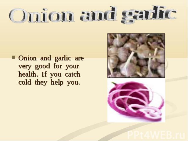 Onion and garlic are very good for your health. If you catch cold they help you.