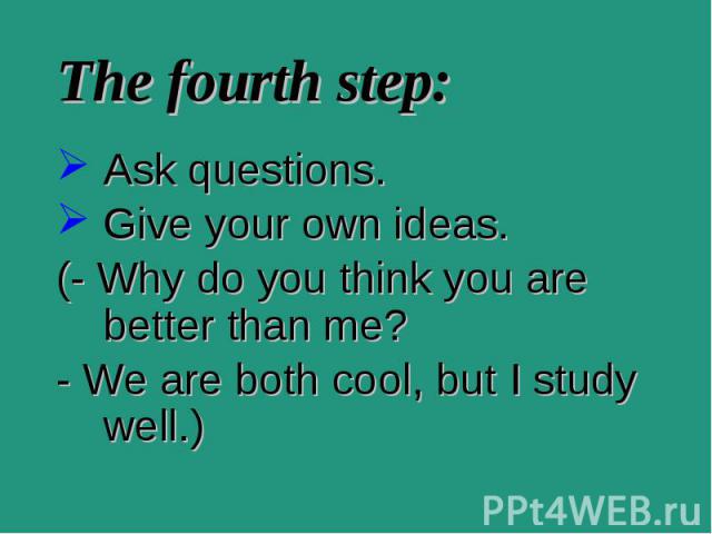 Ask questions. Ask questions. Give your own ideas. (- Why do you think you are better than me? - We are both cool, but I study well.)