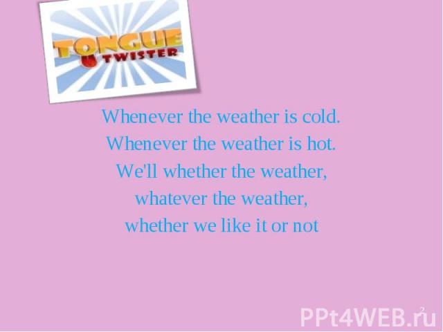 Whenever the weather is cold. Whenever the weather is hot. We'll whether the weather, whatever the weather, whether we like it or not