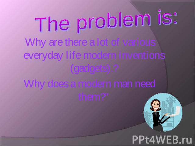 Why are there a lot of various everyday life modern inventions (gadgets).? Why are there a lot of various everyday life modern inventions (gadgets).? Why does a modern man need them?”