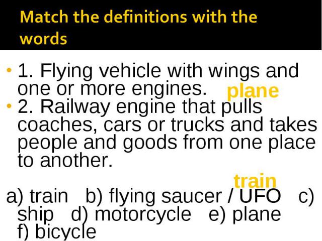 1. Flying vehicle with wings and one or more engines. 2. Railway engine that pulls coaches, cars or trucks and takes people and goods from one place to another. a) train b) flying saucer / UFO c) ship d) motorcycle e) plane f) bicycle