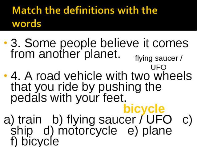 3. Some people believe it comes from another planet. 4. A road vehicle with two wheels that you ride by pushing the pedals with your feet. a) train b) flying saucer / UFO c) ship d) motorcycle e) plane f) bicycle