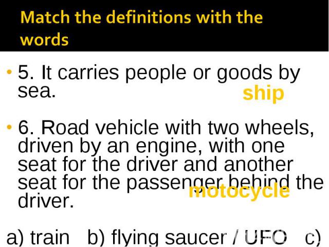 5. It carries people or goods by sea. 6. Road vehicle with two wheels, driven by an engine, with one seat for the driver and another seat for the passenger behind the driver. a) train b) flying saucer / UFO c) ship d) motorcycle e) plane f) bicycle