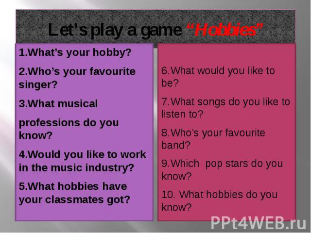 Let’s play a game “Hobbies” 1.What’s your hobby? 2.Who’s your favourite singer? 3.What musical professions do you know? 4.Would you like to work in the music industry? 5.What hobbies have your classmates got?