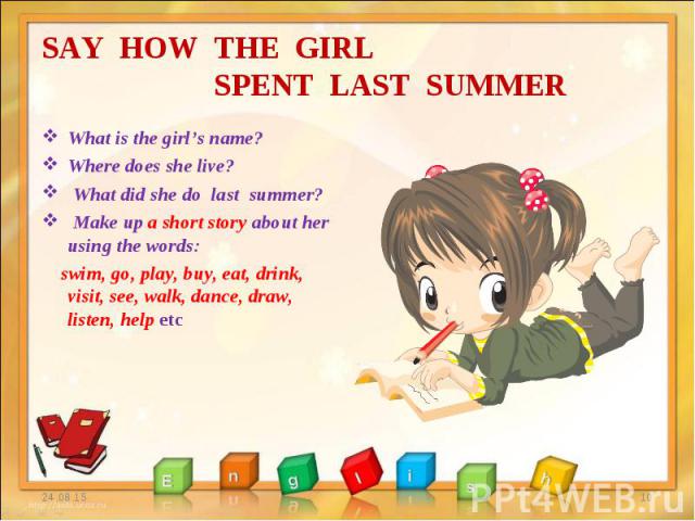 What is the girl’s name? What is the girl’s name? Where does she live? What did she do last summer? Make up a short story about her using the words: swim, go, play, buy, eat, drink, visit, see, walk, dance, draw, listen, help etc
