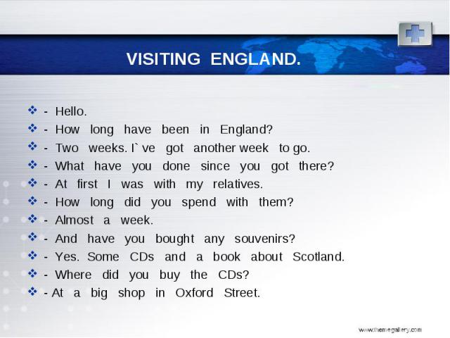 - Hello. - How long have been in England? - Two weeks. I` ve got another week to go. - What have you done since you got there? - At first I was with my relatives. - How long did you spend with them? - Almost a week. - And have you bought any souveni…