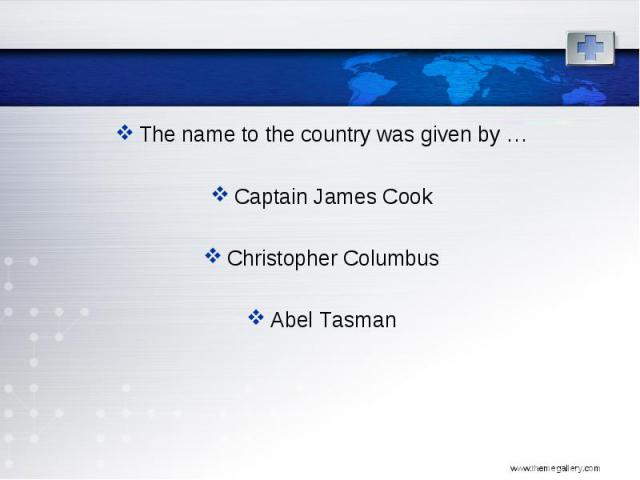 The name to the country was given by … The name to the country was given by … Captain James Cook Christopher Columbus Abel Tasman