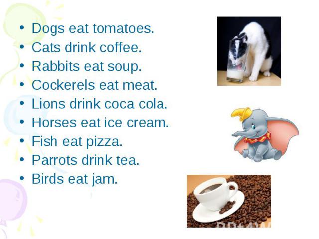 Dogs eat tomatoes. Dogs eat tomatoes. Cats drink coffee. Rabbits eat soup. Cockerels eat meat. Lions drink coca cola. Horses eat ice cream. Fish eat pizza. Parrots drink tea. Birds eat jam.