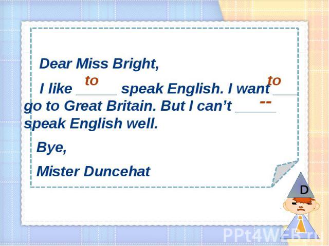 Dear Miss Bright, I like _____ speak English. I want ___ go to Great Britain. But I can’t _____ speak English well. Bye, Mister Duncehat
