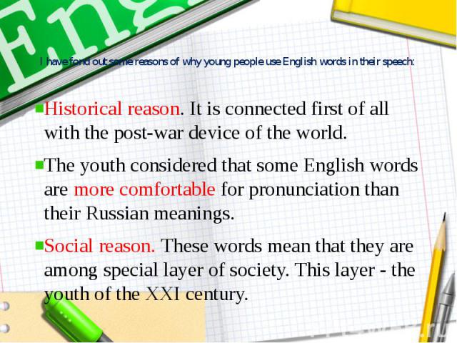 I have fond out some reasons of why young people use English words in their speech: Historical reason. It is connected first of all with the post-war device of the world. The youth considered that some English words are more comfortable for pronunci…