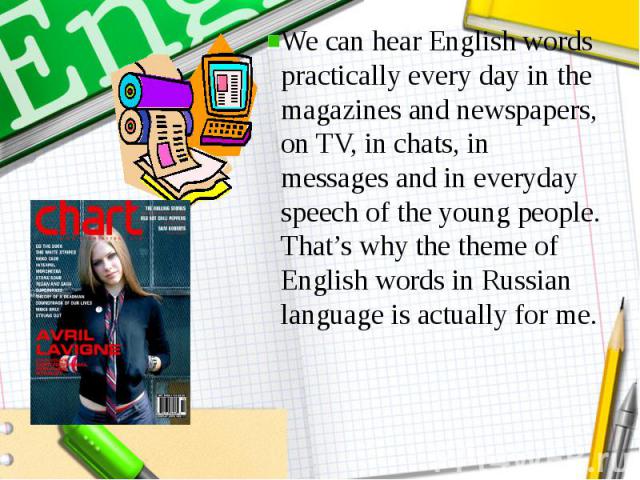 We can hear English words practically every day in the magazines and newspapers, on TV, in chats, in messages and in everyday speech of the young people. That’s why the theme of English words in Russian language is actually for me.