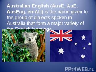 Australian English (AusE, AuE, AusEng, en-AU) is the name given to the group of