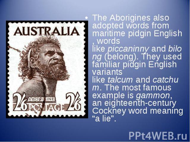 The Aborigines also adopted words from maritime pidgin English, words like piccaninny and bilong (belong). They used familiar pidgin English variants like talcum and catchum. The most famous exa…