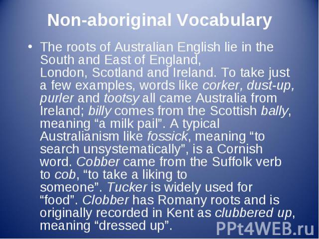 The roots of Australian English lie in the South and East of England, London, Scotland and Ireland. To take just a few examples, words like corker, dust-up, purler and tootsy all came Australia from Ireland; b…