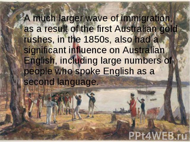 A much larger wave of immigration, as a result of the first Australian gold rushes, in the 1850s, also had a significant influence on Australian English, including large numbers of people who spoke English as a second language. A much larg…