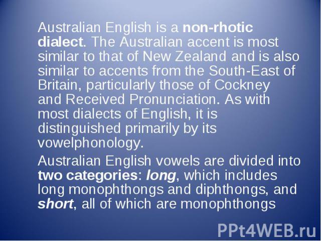 Australian English is a non-rhotic dialect. The Australian accent is most similar to that of New Zealand and is also similar to accents from the South-East of Britain, particularly those of Cockney and Received Pronunciation…