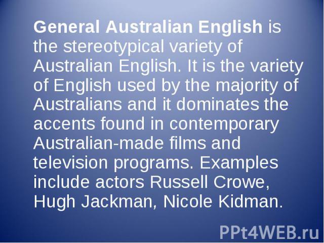 General Australian English is the stereotypical variety of Australian English. It is the variety of English used by the majority of Australians and it dominates the accents found in contemporary Australian-made films and television programs. Ex…