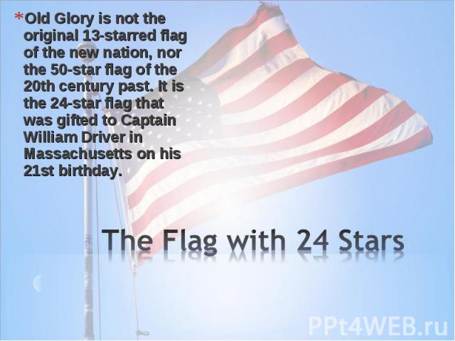 Old Glory is not the original 13-starred flag of the new nation, nor the 50-star flag of the 20th century past. It is the 24-star flag that was gifted to Captain William Driver in Massachusetts on his 21st birthday. Old Glory is not the original 13-…