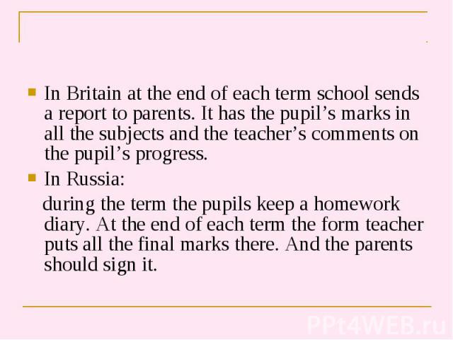 In Britain at the end of each term school sends a report to parents. It has the pupil’s marks in all the subjects and the teacher’s comments on the pupil’s progress. In Britain at the end of each term school sends a report to parents. It has the pup…