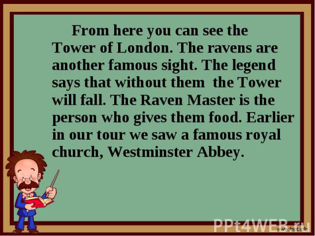 From here you can see the Tower of London. The ravens are another famous sight. The legend says that without them the Tower will fall. The Raven Master is the person who gives them food. Earlier in our tour we saw a famous royal church, Westminster …