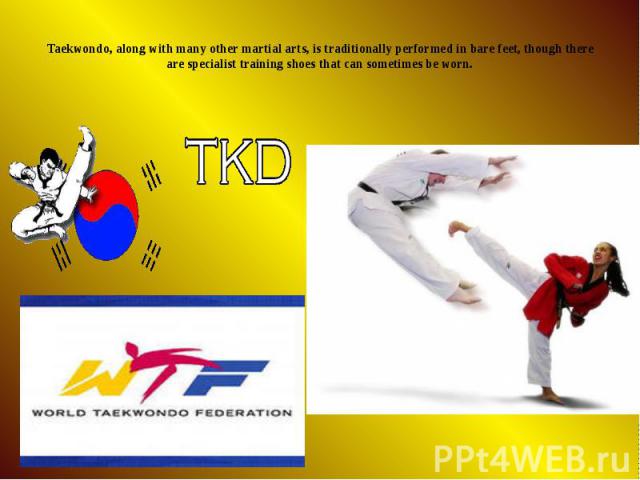 Taekwondo, along with many other martial arts, is traditionally performed in bare feet, though there are specialist training shoes that can sometimes be worn.