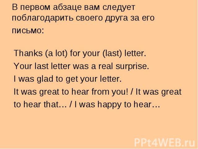 Thanks (a lot) for your (last) letter. Thanks (a lot) for your (last) letter. Your last letter was a real surprise. I was glad to get your letter. It was great to hear from you! / It was great to hear that… / I was happy to hear…