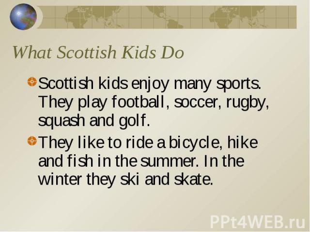 What Scottish Kids Do Scottish kids enjoy many sports. They play football, soccer, rugby, squash and golf. They like to ride a bicycle, hike and fish in the summer. In the winter they ski and skate.