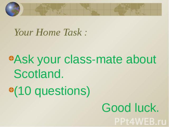 Your Home Task : Ask your class-mate about Scotland. (10 questions) Good luck.