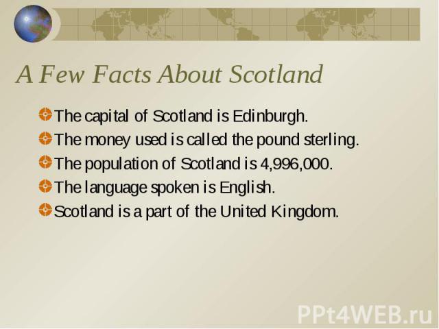 A Few Facts About Scotland The capital of Scotland is Edinburgh. The money used is called the pound sterling. The population of Scotland is 4,996,000. The language spoken is English. Scotland is a part of the United Kingdom.
