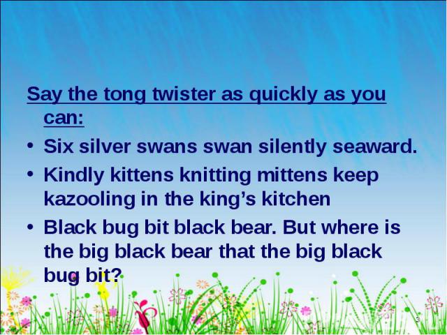 Say the tong twister as quickly as you can: Say the tong twister as quickly as you can: Six silver swans swan silently seaward. Kindly kittens knitting mittens keep kazooling in the king’s kitchen Black bug bit black bear. But where is the big black…