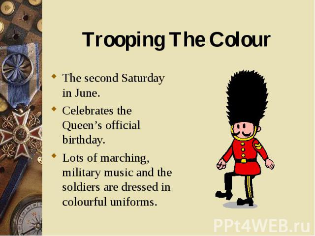 The second Saturday in June. The second Saturday in June. Celebrates the Queen’s official birthday. Lots of marching, military music and the soldiers are dressed in colourful uniforms.
