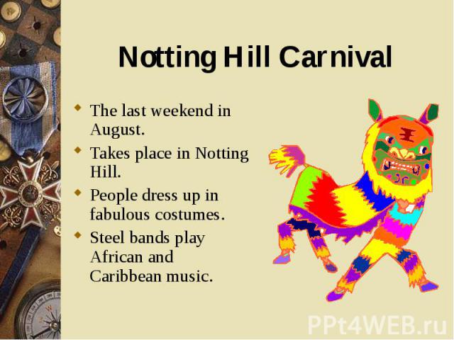 The last weekend in August. The last weekend in August. Takes place in Notting Hill. People dress up in fabulous costumes. Steel bands play African and Caribbean music.