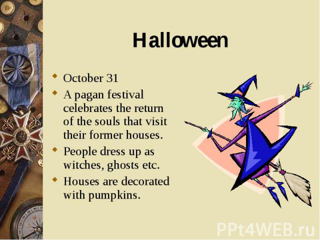 October 31 October 31 A pagan festival celebrates the return of the souls that visit their former houses. People dress up as witches, ghosts etc. Houses are decorated with pumpkins.