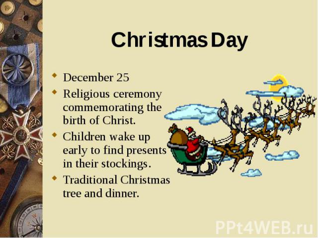 December 25 December 25 Religious ceremony commemorating the birth of Christ. Children wake up early to find presents in their stockings. Traditional Christmas tree and dinner.