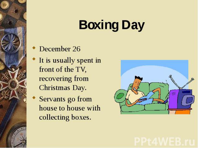 December 26 December 26 It is usually spent in front of the TV, recovering from Christmas Day. Servants go from house to house with collecting boxes.