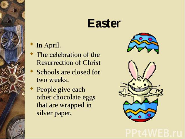 In April. In April. The celebration of the Resurrection of Christ Schools are closed for two weeks. People give each other chocolate eggs that are wrapped in silver paper.