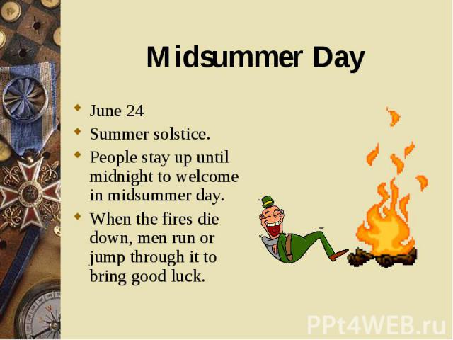 June 24 June 24 Summer solstice. People stay up until midnight to welcome in midsummer day. When the fires die down, men run or jump through it to bring good luck.