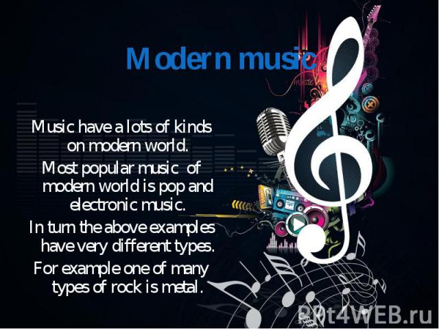 Music have a lots of kinds on modern world. Most popular music of modern world is pop and electronic music. In turn the above examples have very different types. For example one of many types of rock is metal.
