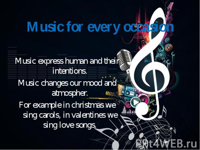 Music express human and their intentions. Music changes our mood and atmospher. For example in christmas we sing carols, in valentines we sing love songs.