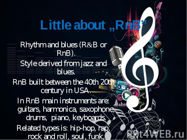 Rhythm and blues (R&B or RnB). Rhythm and blues (R&B or RnB). Style derived from jazz and blues. RnB built between the 40th 20th century in USA. In RnB main instruments are: guitars, harmonica, saxophone, drums, piano, keyboards. Related typ…