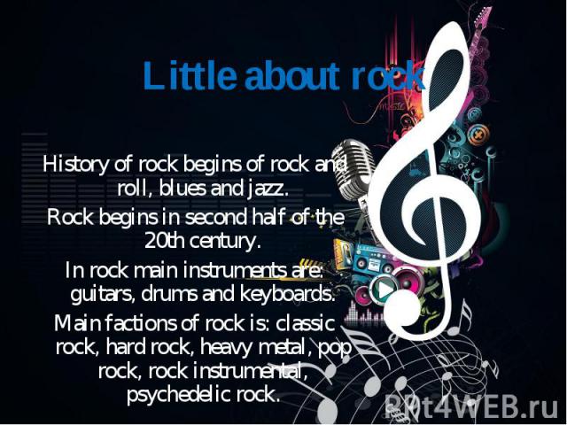 History of rock begins of rock and roll, blues and jazz. Rock begins in second half of the 20th century. In rock main instruments are: guitars, drums and keyboards. Main factions of rock is: classic rock, hard rock, heavy metal, pop rock, rock instr…