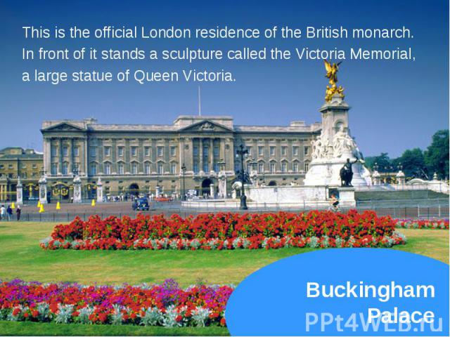 This is the official London residence of the British monarch. This is the official London residence of the British monarch. In front of it stands a sculpture called the Victoria Memorial, a large statue of Queen Victoria.