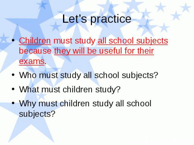 Let’s practice Children must study all school subjects because they will be useful for their exams. Who must study all school subjects? What must children study? Why must children study all school subjects?