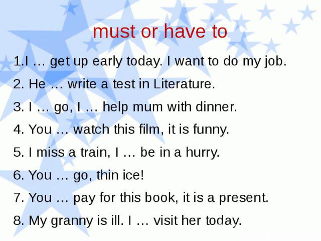 must or have to 1.I … get up early today. I want to do my job. 2. He … write a test in Literature. 3. I … go, I … help mum with dinner. 4. You … watch this film, it is funny. 5. I miss a train, I … be in a hurry. 6. You … go, thin ice! 7. You … pay …