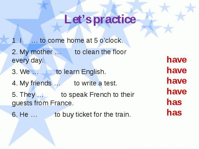 Let’s practice 1. I … to come home at 5 o’clock. 2. My mother … to clean the floor every day. 3. We … to learn English. 4. My friends … to write a test. 5. They … to speak French to their guests from France. 6. He … to buy ticket for the train.